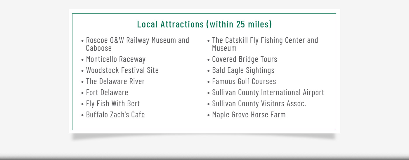 Local Attractions (within 25 miles) Roscoe O & W Railway Museum and Caboose. Monticello Raceway. Woodstock Festival Site. The Delaware River. Fort Delaware. Fly Fish with Bert. Buffalo Zach's Cafe The Caatskill Fly Fishing and Museum. Covered Bridge Tours. Bald Eagle Sightings. Famous Golf Courses. Sulivan County International Airport. Sullivan County Visitors Assoc.; Maple Grove Horse Farm 